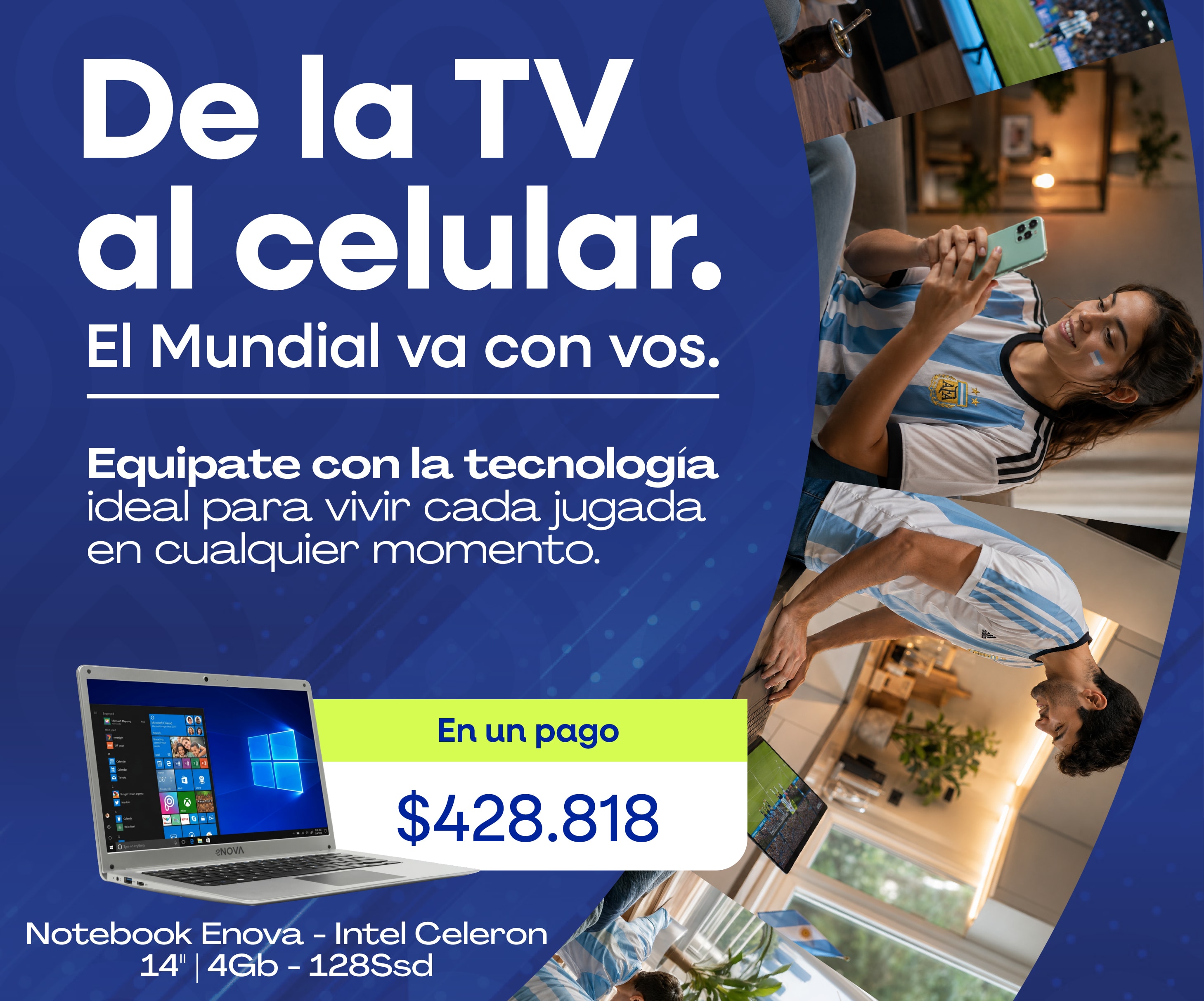 De la TV al celular. El Mundial va con vos. Equipate con la tecnología ideal para vivir cada jugada en cualquier momento. En un pago $428.818 Notebook Enova - Intel Celeron 14" | 4Gb - 128Ssd